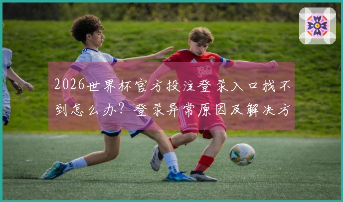 2026世界杯官方投注登录入口找不到怎么办？登录异常原因及解决方法分析